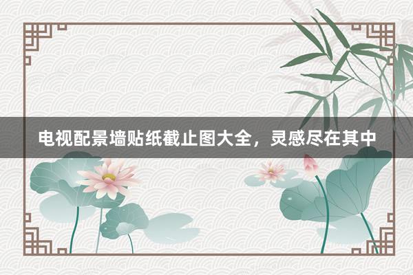 电视配景墙贴纸截止图大全，灵感尽在其中