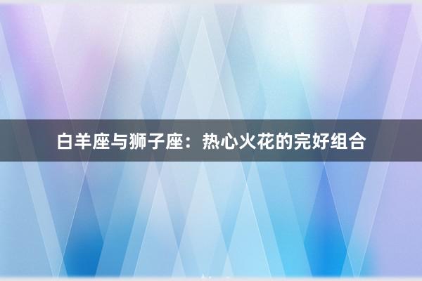 白羊座与狮子座：热心火花的完好组合